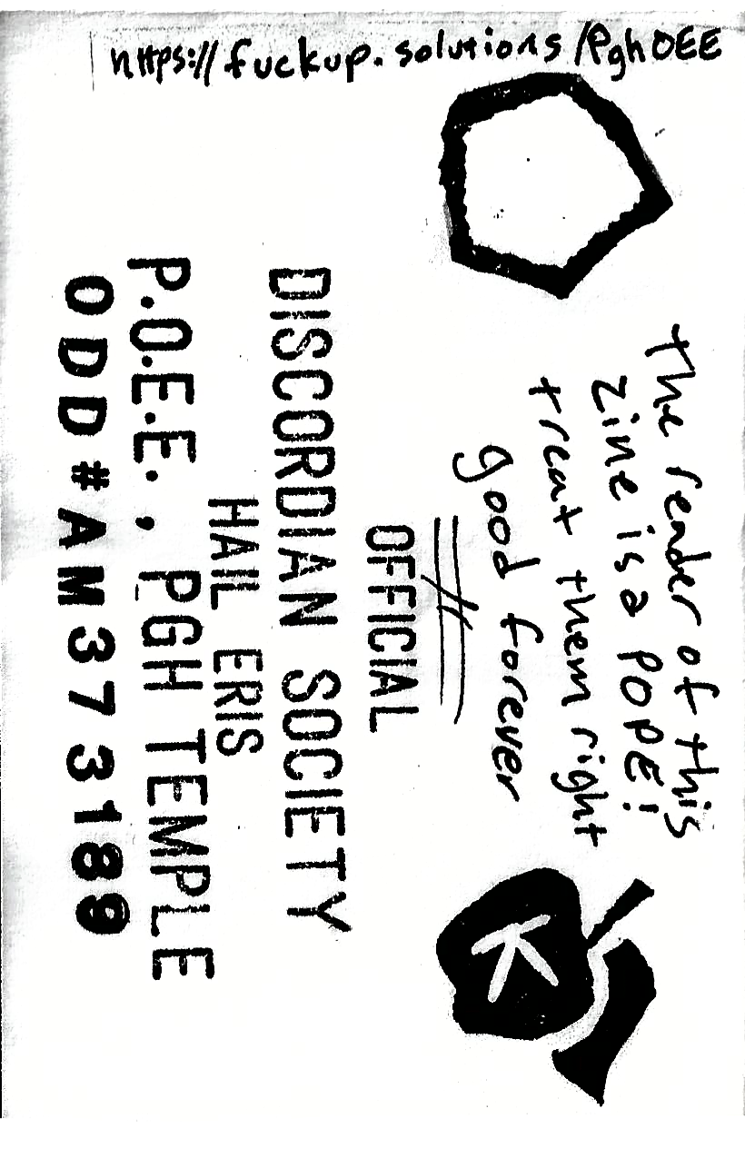 The reader of this zine is a POPE! Treat them right good forever -- Official Discordian Society Hail Eris P.O.E.E PGH Temple ODD#37AM3189