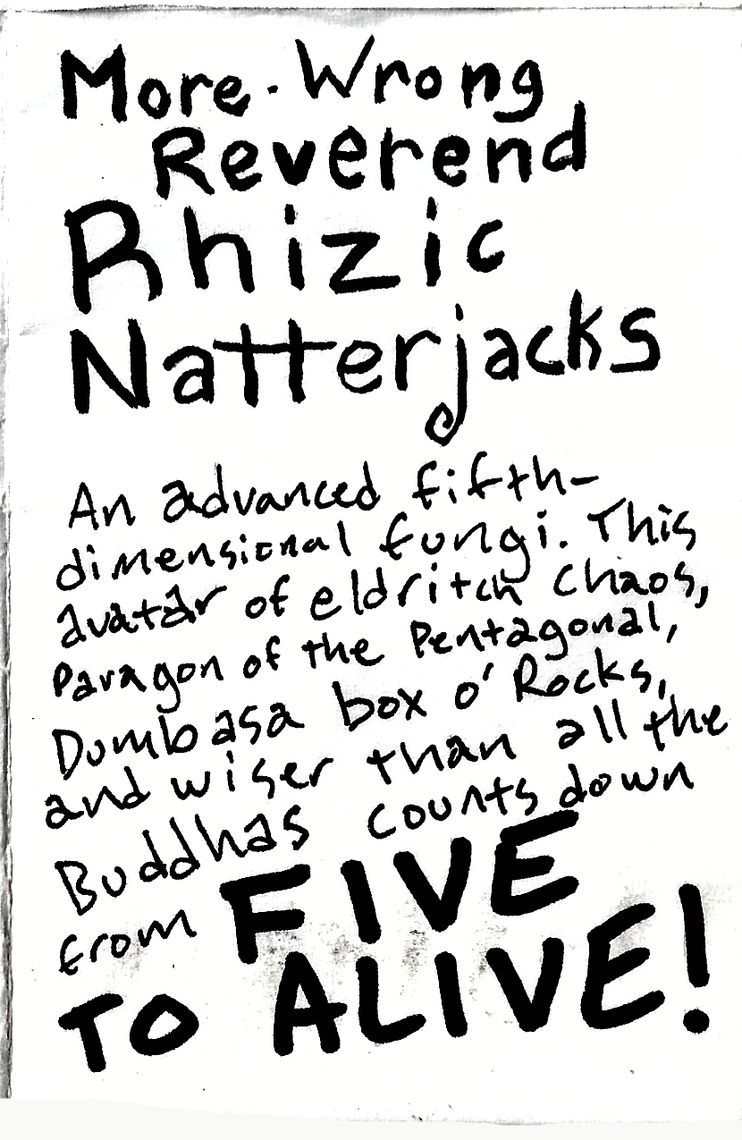 More Wrong Reverend Rhizic Natterjacks, An advanced fifth-dimensional fungi. This avatar of eldritch chaos, paragon of the Pentagonal, Dumb as a box o' Rocks, and wiser than all the Buddhas counts down from FIVE TO ALIVE!