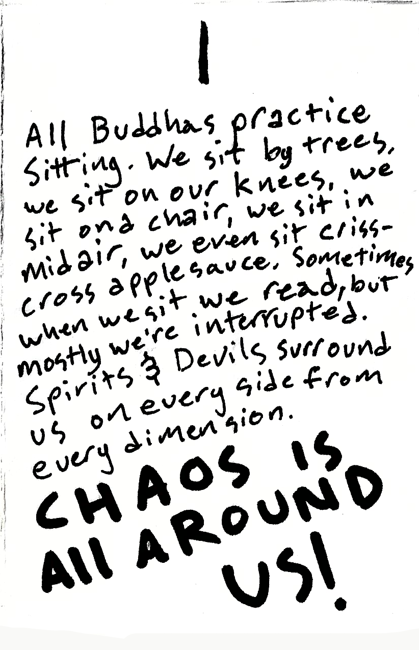 All Buddhas practice sitting. We sit by trees, we sit on our knees, we sit on a chair, we sit in midair, we even sit cross-cross applesauce, sometimes when we sit we read, but mostly we're interrupter. Spirits & Devils surround us on every side from every dimension. CHAOS IS ALL AROUND US!