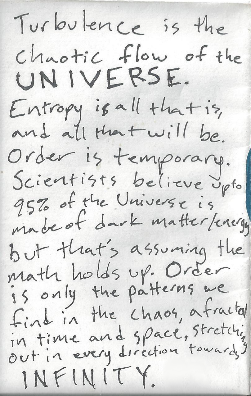 Turbulence is the chaotic flow of the Universe. Entropy is all that is, all that will be. Order is temporary. Scientists beleive that up to 95% of the Universe is made up of dark Matter/Energy, but that's assuming the math holds up. Order is only the pattern we find in the chaos, a fractal in time and space, stretching out in every direction towards infinity